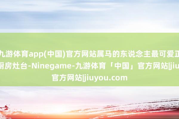 九游体育app(中国)官方网站属马的东说念主最可爱正朔场所是厨房灶台-Ninegame-九游体育「中国」官方网站|jiuyou.com
