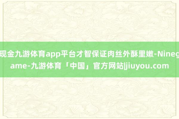 现金九游体育app平台才智保证肉丝外酥里嫩-Ninegame-九游体育「中国」官方网站|jiuyou.com