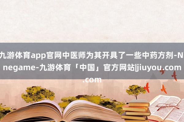 九游体育app官网中医师为其开具了一些中药方剂-Ninegame-九游体育「中国」官方网站|jiuyou.com