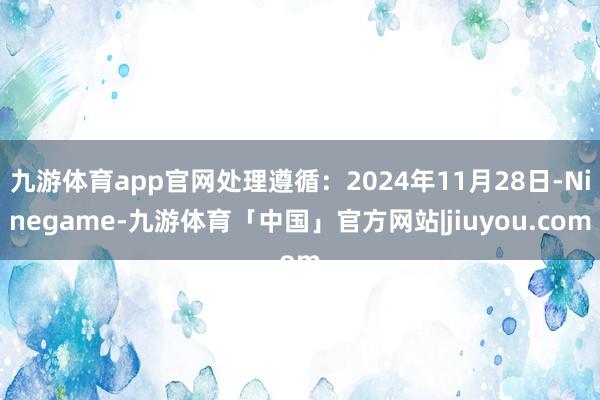 九游体育app官网处理遵循：2024年11月28日-Ninegame-九游体育「中国」官方网站|jiuyou.com
