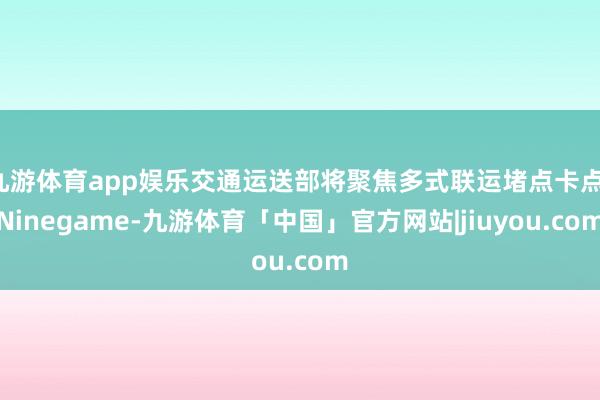 九游体育app娱乐交通运送部将聚焦多式联运堵点卡点-Ninegame-九游体育「中国」官方网站|jiuyou.com