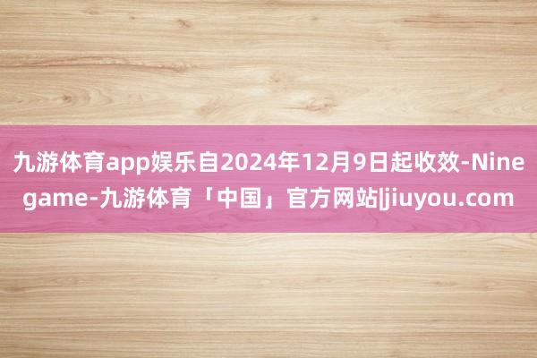 九游体育app娱乐自2024年12月9日起收效-Ninegame-九游体育「中国」官方网站|jiuyou.com