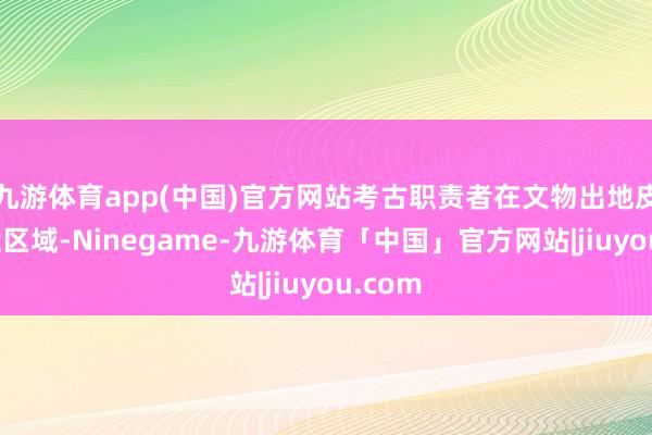 九游体育app(中国)官方网站考古职责者在文物出地皮及左近区域-Ninegame-九游体育「中国」官方网站|jiuyou.com