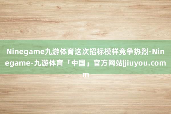 Ninegame九游体育　　这次招标模样竞争热烈-Ninegame-九游体育「中国」官方网站|jiuyou.com