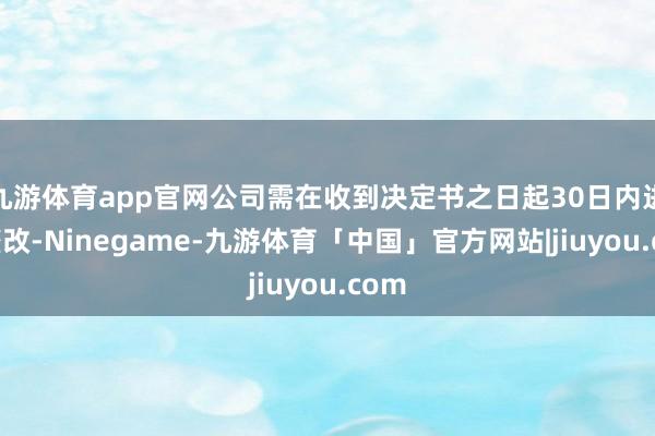 九游体育app官网公司需在收到决定书之日起30日内进行整改-Ninegame-九游体育「中国」官方网站|jiuyou.com