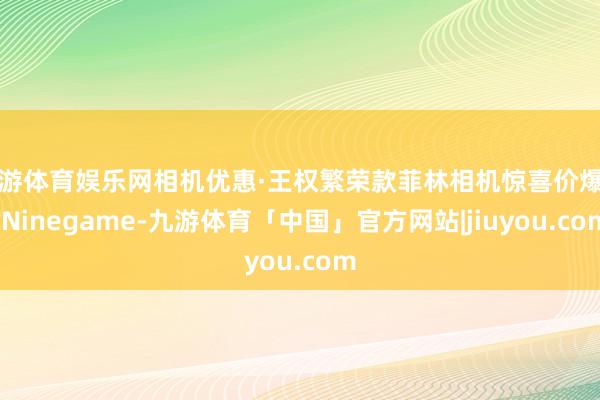 九游体育娱乐网相机优惠·王权繁荣款菲林相机惊喜价爆发-Ninegame-九游体育「中国」官方网站|jiuyou.com