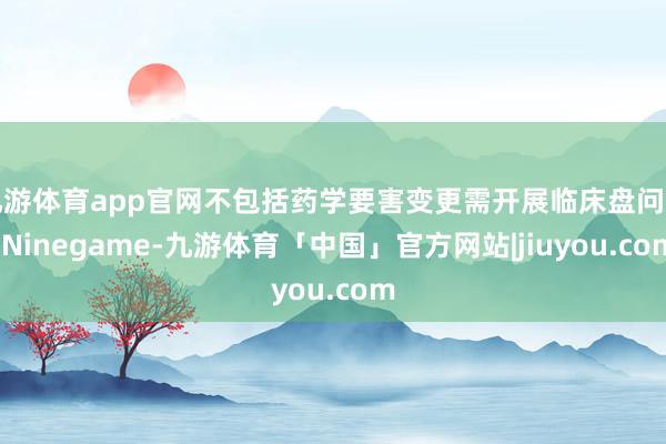 九游体育app官网不包括药学要害变更需开展临床盘问的-Ninegame-九游体育「中国」官方网站|jiuyou.com