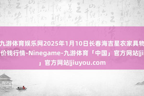 九游体育娱乐网2025年1月10日长春海吉星农家具物流有限公司价钱行情-Ninegame-九游体育「中国」官方网站|jiuyou.com