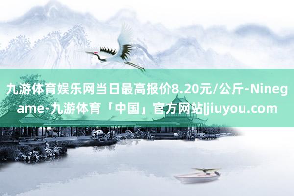 九游体育娱乐网当日最高报价8.20元/公斤-Ninegame-九游体育「中国」官方网站|jiuyou.com