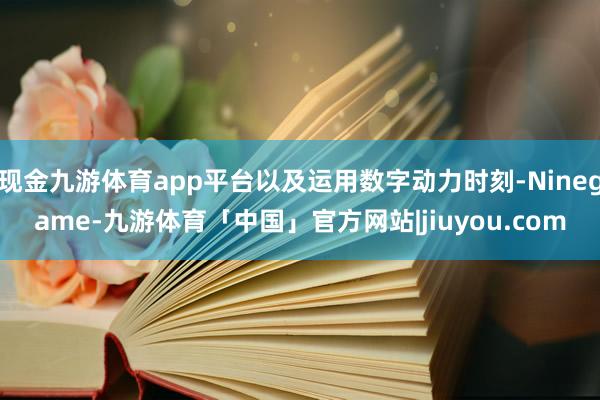 现金九游体育app平台以及运用数字动力时刻-Ninegame-九游体育「中国」官方网站|jiuyou.com
