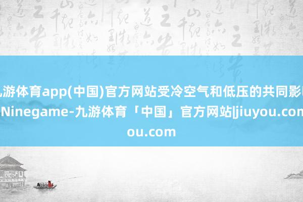 九游体育app(中国)官方网站受冷空气和低压的共同影响-Ninegame-九游体育「中国」官方网站|jiuyou.com