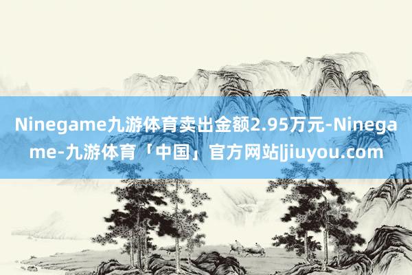 Ninegame九游体育卖出金额2.95万元-Ninegame-九游体育「中国」官方网站|jiuyou.com