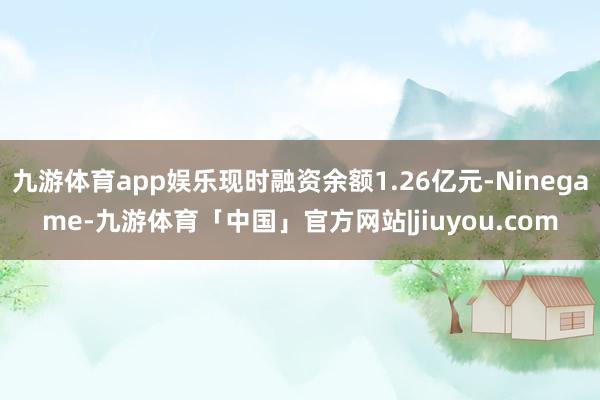 九游体育app娱乐现时融资余额1.26亿元-Ninegame-九游体育「中国」官方网站|jiuyou.com