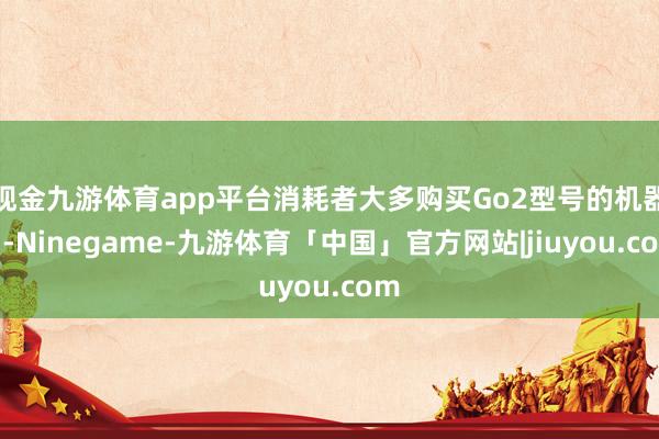 现金九游体育app平台消耗者大多购买Go2型号的机器狗-Ninegame-九游体育「中国」官方网站|jiuyou.com