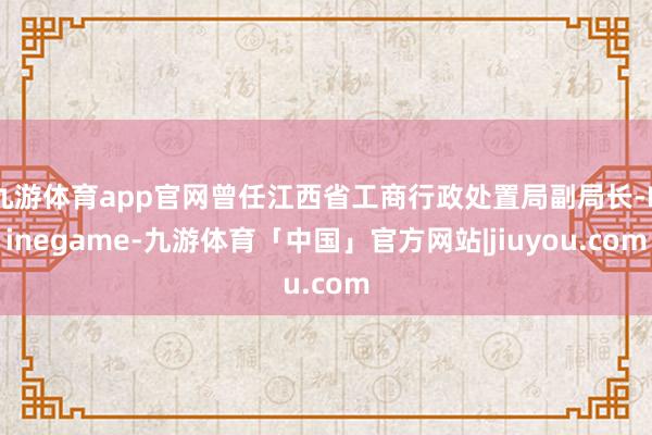 九游体育app官网曾任江西省工商行政处置局副局长-Ninegame-九游体育「中国」官方网站|jiuyou.com