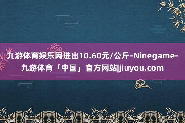 九游体育娱乐网进出10.60元/公斤-Ninegame-九游体育「中国」官方网站|jiuyou.com