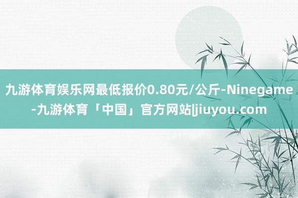 九游体育娱乐网最低报价0.80元/公斤-Ninegame-九游体育「中国」官方网站|jiuyou.com