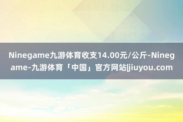 Ninegame九游体育收支14.00元/公斤-Ninegame-九游体育「中国」官方网站|jiuyou.com