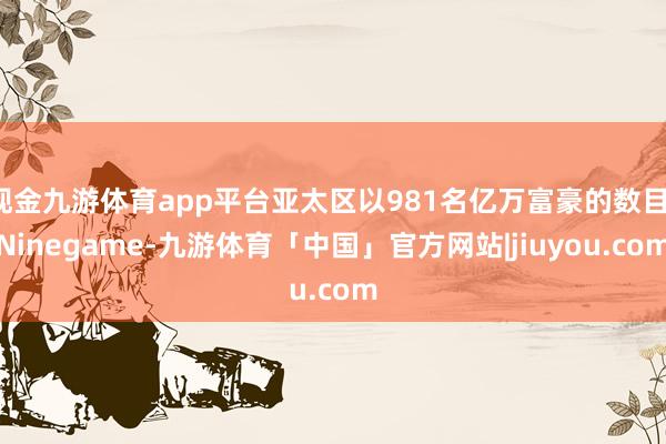 现金九游体育app平台亚太区以981名亿万富豪的数目-Ninegame-九游体育「中国」官方网站|jiuyou.com