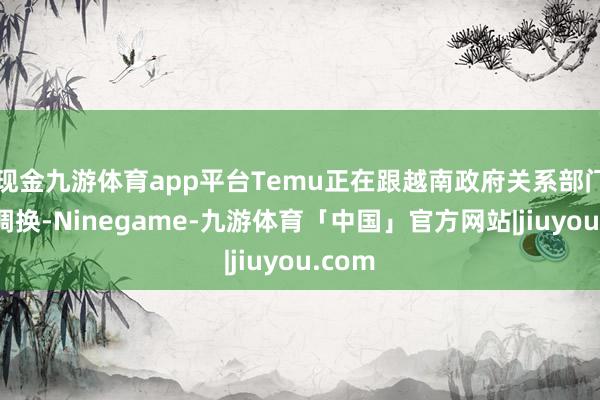 现金九游体育app平台Temu正在跟越南政府关系部门积极调换-Ninegame-九游体育「中国」官方网站|jiuyou.com