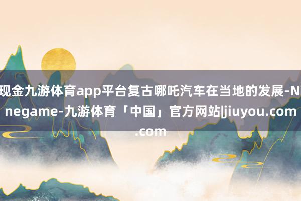 现金九游体育app平台复古哪吒汽车在当地的发展-Ninegame-九游体育「中国」官方网站|jiuyou.com