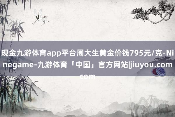 现金九游体育app平台周大生黄金价钱795元/克-Ninegame-九游体育「中国」官方网站|jiuyou.com