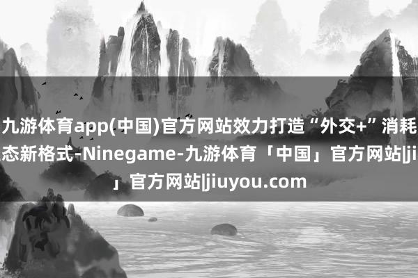 九游体育app(中国)官方网站效力打造“外交+”消耗新场景新业态新格式-Ninegame-九游体育「中国」官方网站|jiuyou.com