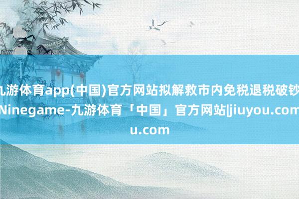 九游体育app(中国)官方网站拟解救市内免税退税破钞-Ninegame-九游体育「中国」官方网站|jiuyou.com