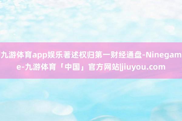 九游体育app娱乐著述权归第一财经通盘-Ninegame-九游体育「中国」官方网站|jiuyou.com