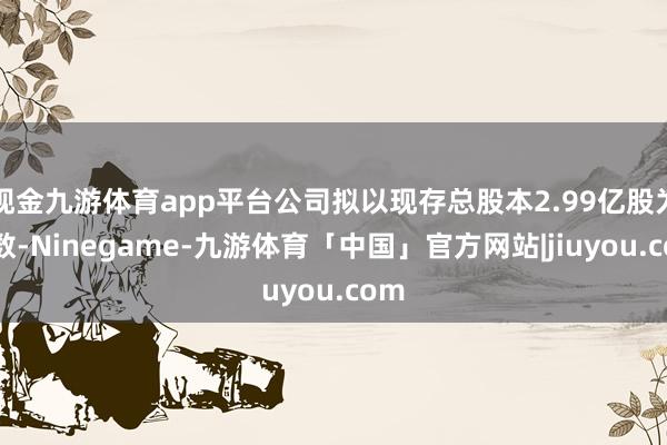 现金九游体育app平台公司拟以现存总股本2.99亿股为基数-Ninegame-九游体育「中国」官方网站|jiuyou.com