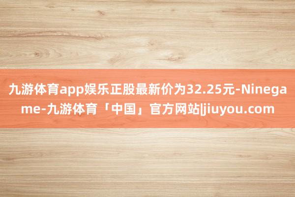 九游体育app娱乐正股最新价为32.25元-Ninegame-九游体育「中国」官方网站|jiuyou.com