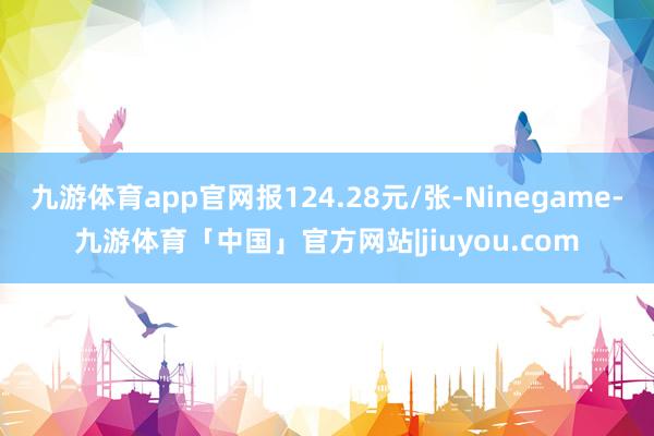 九游体育app官网报124.28元/张-Ninegame-九游体育「中国」官方网站|jiuyou.com