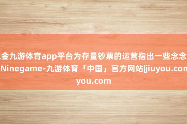 现金九游体育app平台为存量钞票的运营指出一些念念路-Ninegame-九游体育「中国」官方网站|jiuyou.com