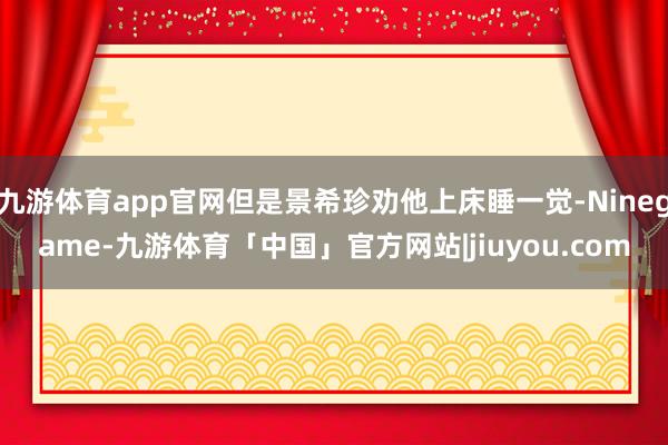 九游体育app官网但是景希珍劝他上床睡一觉-Ninegame-九游体育「中国」官方网站|jiuyou.com