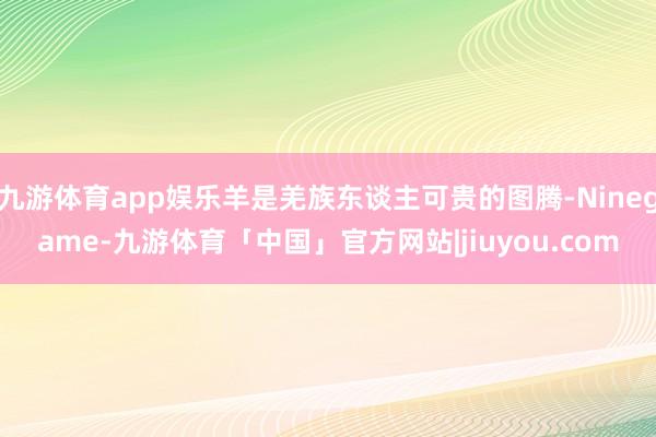 九游体育app娱乐羊是羌族东谈主可贵的图腾-Ninegame-九游体育「中国」官方网站|jiuyou.com