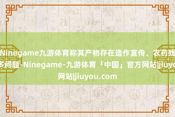 Ninegame九游体育称其产物存在造作宣传、农药残留等诸多问题-Ninegame-九游体育「中国」官方网站|jiuyou.com