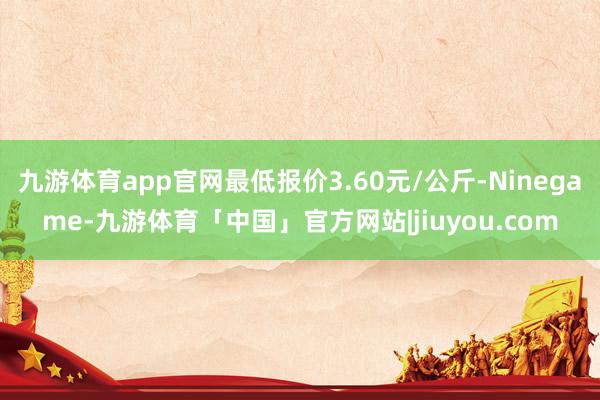 九游体育app官网最低报价3.60元/公斤-Ninegame-九游体育「中国」官方网站|jiuyou.com