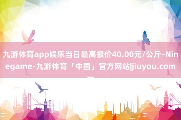 九游体育app娱乐当日最高报价40.00元/公斤-Ninegame-九游体育「中国」官方网站|jiuyou.com