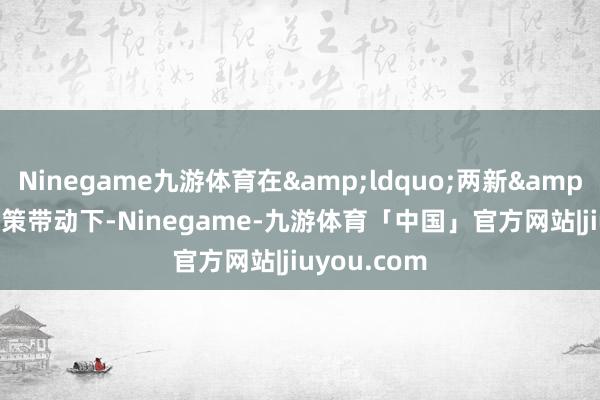 Ninegame九游体育在&ldquo;两新&rdquo;政策带动下-Ninegame-九游体育「中国」官方网站|jiuyou.com