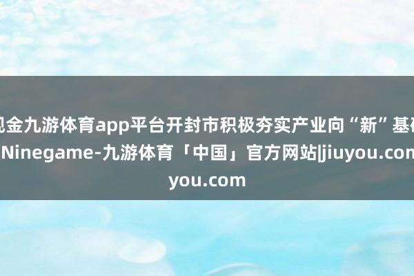 现金九游体育app平台开封市积极夯实产业向“新”基础-Ninegame-九游体育「中国」官方网站|jiuyou.com