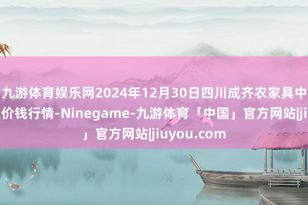 九游体育娱乐网2024年12月30日四川成齐农家具中心批发市集价钱行情-Ninegame-九游体育「中国」官方网站|jiuyou.com