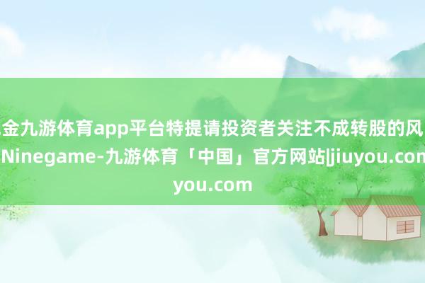 现金九游体育app平台特提请投资者关注不成转股的风险-Ninegame-九游体育「中国」官方网站|jiuyou.com
