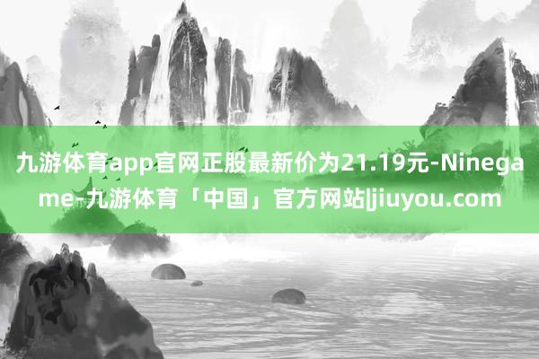 九游体育app官网正股最新价为21.19元-Ninegame-九游体育「中国」官方网站|jiuyou.com