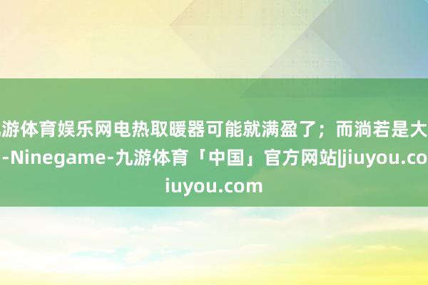 九游体育娱乐网电热取暖器可能就满盈了；而淌若是大房间-Ninegame-九游体育「中国」官方网站|jiuyou.com