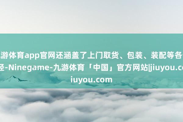 九游体育app官网还涵盖了上门取货、包装、装配等各个门径-Ninegame-九游体育「中国」官方网站|jiuyou.com