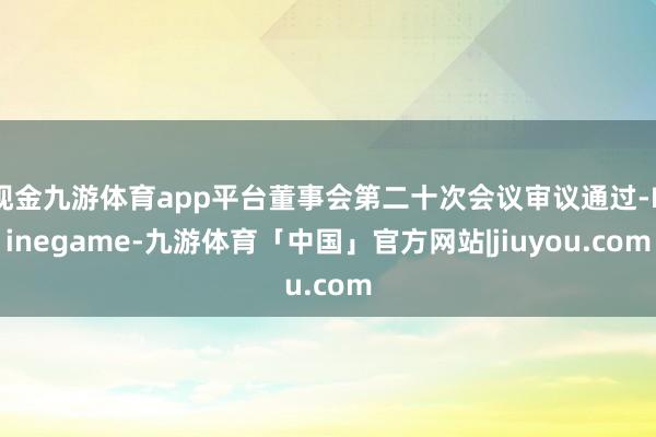 现金九游体育app平台董事会第二十次会议审议通过-Ninegame-九游体育「中国」官方网站|jiuyou.com