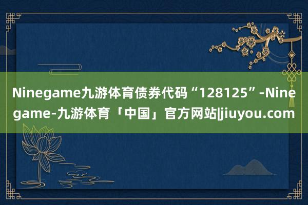 Ninegame九游体育债券代码“128125”-Ninegame-九游体育「中国」官方网站|jiuyou.com