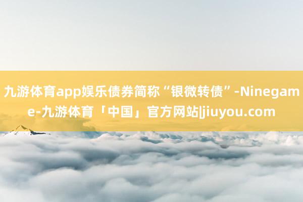 九游体育app娱乐债券简称“银微转债”-Ninegame-九游体育「中国」官方网站|jiuyou.com