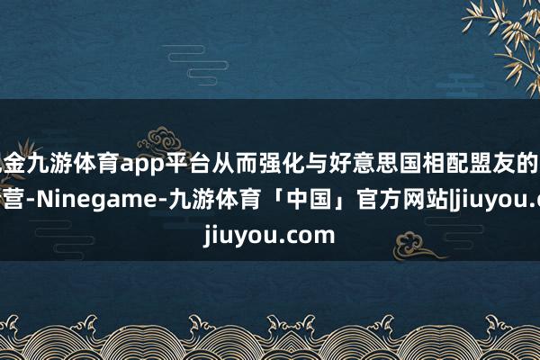 现金九游体育app平台从而强化与好意思国相配盟友的军事合营-Ninegame-九游体育「中国」官方网站|jiuyou.com