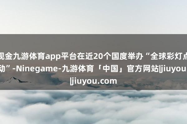 现金九游体育app平台在近20个国度举办“全球彩灯点亮活动”-Ninegame-九游体育「中国」官方网站|jiuyou.com